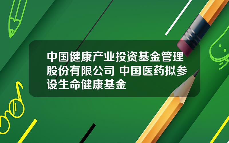 中国健康产业投资基金管理股份有限公司 中国医药拟参设生命健康基金